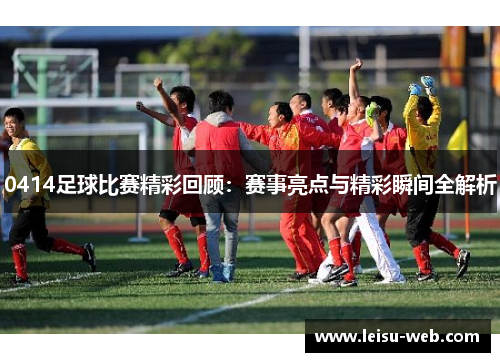 0414足球比赛精彩回顾：赛事亮点与精彩瞬间全解析